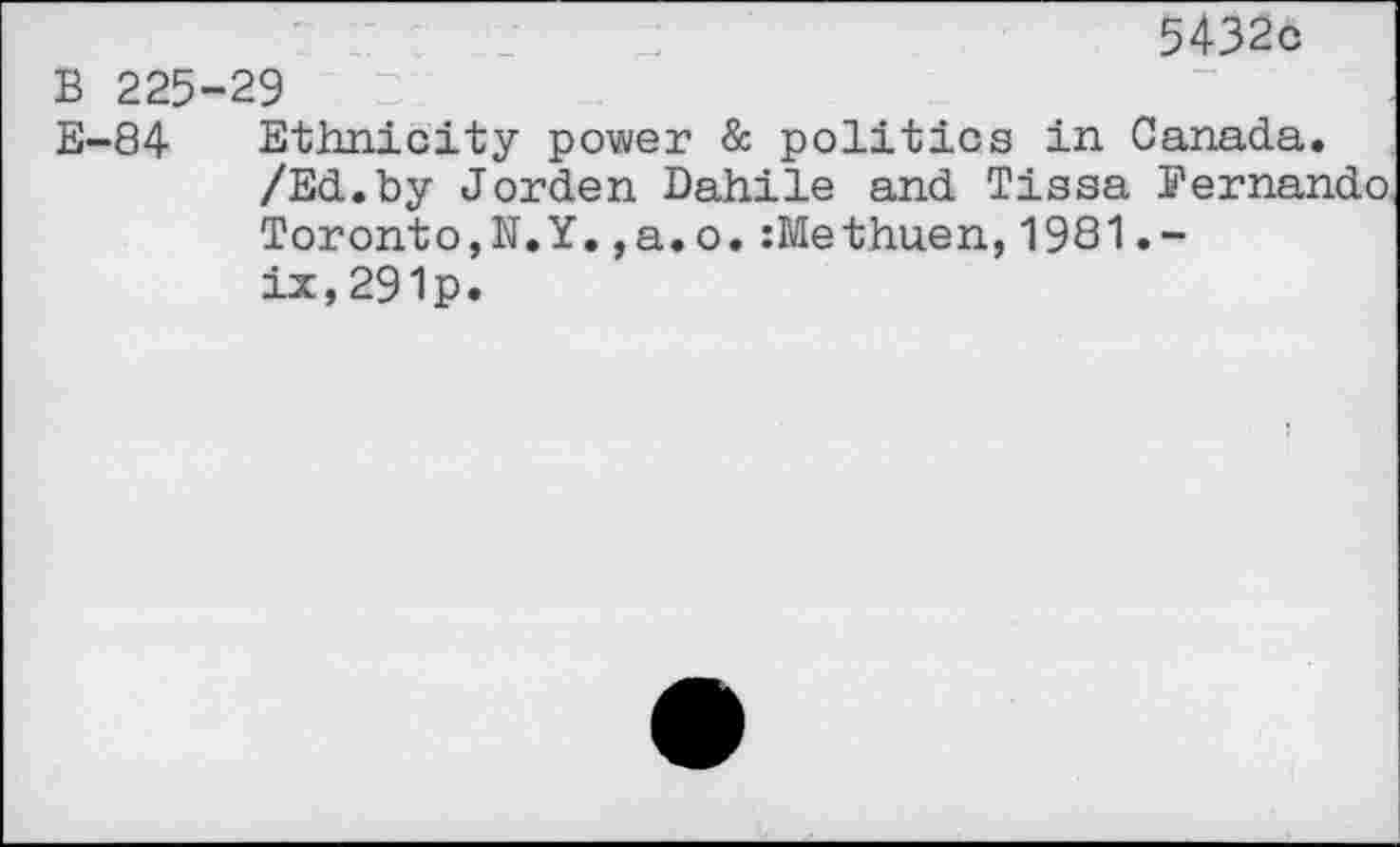 ﻿5432c
B 225-29
E-84 Ethnicity power & politics in Canada.
/Ed.by Jorden Dahile and Tissa Fernando Toronto,N.Y.,a.o. :Methuen,1981.— ix,291p.